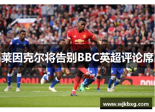 莱因克尔将告别BBC英超评论席 莱因克尔将告别BBC英超评论席