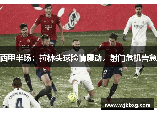 西甲半场:拉林头球险情震动,射门危机告急 西甲半场:拉林头球险情震动,射门危机告急